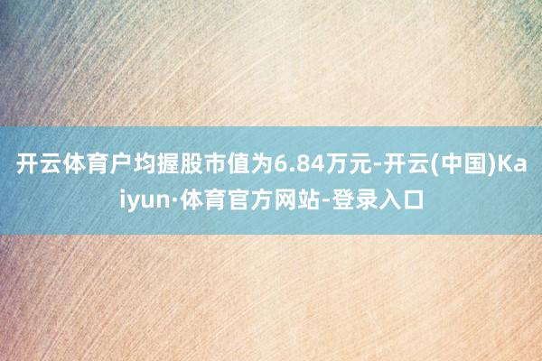 开云体育户均握股市值为6.84万元-开云(中国)Kaiyun·体育官方网站-登录入口