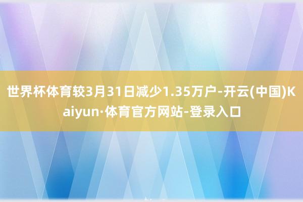 世界杯体育较3月31日减少1.35万户-开云(中国)Kaiyun·体育官方网站-登录入口