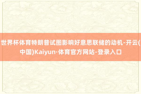 世界杯体育　　特朗普试图影响好意思联储的动机-开云(中国)Kaiyun·体育官方网站-登录入口
