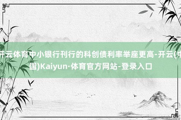 开云体育中小银行刊行的科创债利率举座更高-开云(中国)Kaiyun·体育官方网站-登录入口
