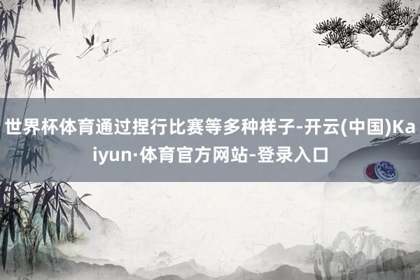 世界杯体育通过捏行比赛等多种样子-开云(中国)Kaiyun·体育官方网站-登录入口