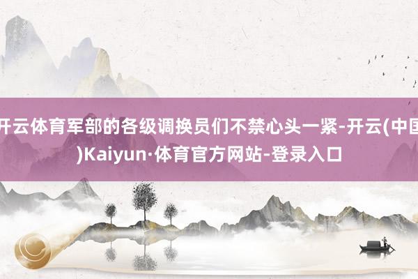 开云体育军部的各级调换员们不禁心头一紧-开云(中国)Kaiyun·体育官方网站-登录入口